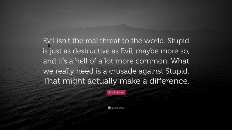 Jim Butcher Quote: “Evil isn’t the real threat to the world. Stupid is just as destructive as Evil, maybe more so, and it’s a hell of a lot more common. What we really need is a crusade against Stupid. That might actually make a difference.”