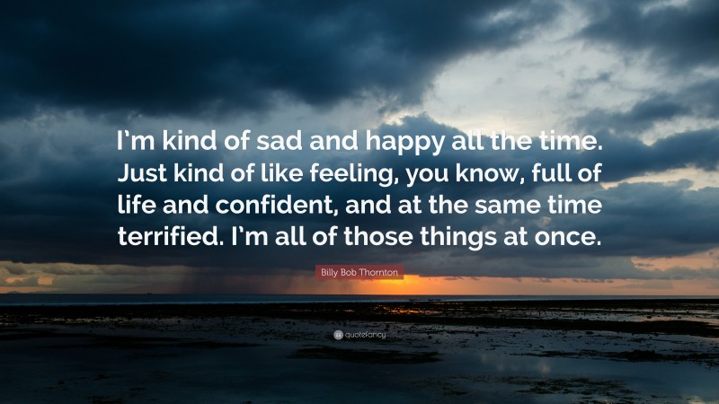 Billy Bob Thornton Quote: “I’m kind of sad and happy all the time. Just kind of like feeling, you know, full of life and confident, and at the same time terrified. I’m all of those things at once.”