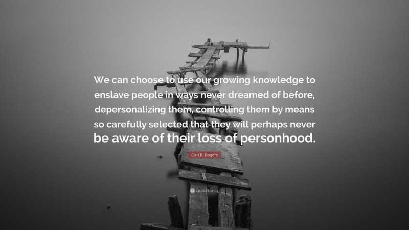 Carl R. Rogers Quote: “We can choose to use our growing knowledge to enslave people in ways never dreamed of before, depersonalizing them, controlling them by means so carefully selected that they will perhaps never be aware of their loss of personhood.”