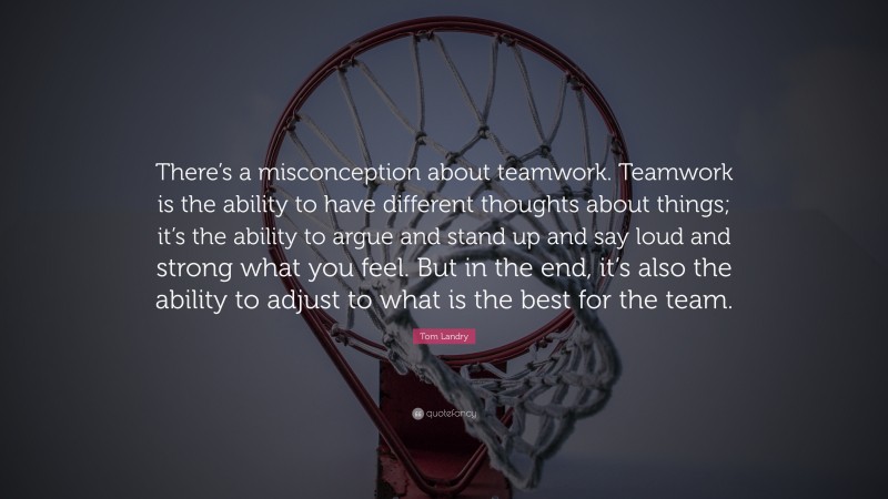 Tom Landry Quote: “There’s a misconception about teamwork. Teamwork is the ability to have different thoughts about things; it’s the ability to argue and stand up and say loud and strong what you feel. But in the end, it’s also the ability to adjust to what is the best for the team.”