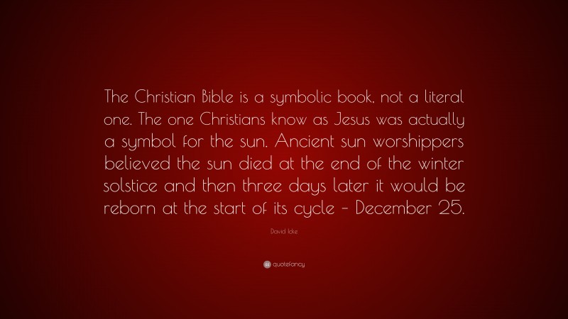 David Icke Quote: “The Christian Bible is a symbolic book, not a literal one. The one Christians know as Jesus was actually a symbol for the sun. Ancient sun worshippers believed the sun died at the end of the winter solstice and then three days later it would be reborn at the start of its cycle – December 25.”