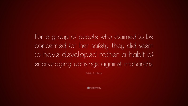 Kristin Cashore Quote: “For a group of people who claimed to be concerned for her safety, they did seem to have developed rather a habit of encouraging uprisings against monarchs.”