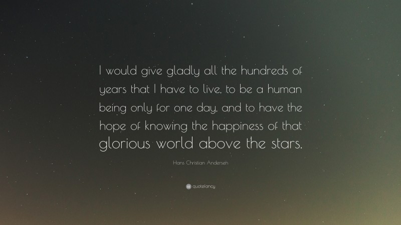 Hans Christian Andersen Quote: “I would give gladly all the hundreds of years that I have to live, to be a human being only for one day, and to have the hope of knowing the happiness of that glorious world above the stars.”
