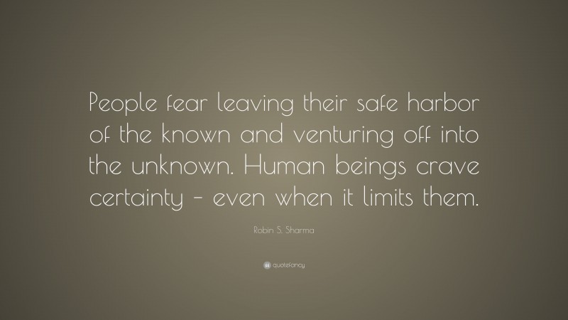Robin S. Sharma Quote: “People fear leaving their safe harbor of the known and venturing off into the unknown. Human beings crave certainty – even when it limits them.”