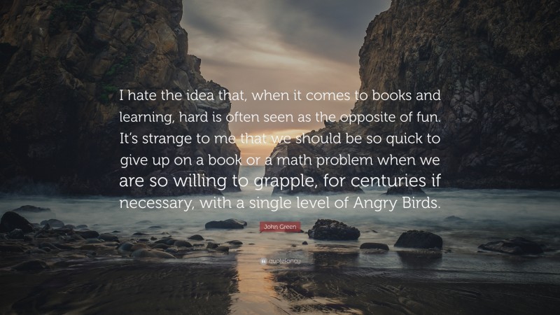 John Green Quote: “I hate the idea that, when it comes to books and learning, hard is often seen as the opposite of fun. It’s strange to me that we should be so quick to give up on a book or a math problem when we are so willing to grapple, for centuries if necessary, with a single level of Angry Birds.”