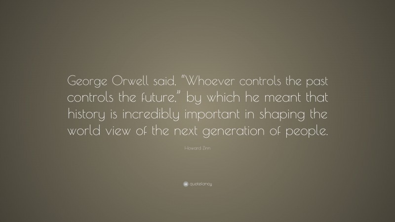 Howard Zinn Quote: “George Orwell said, “Whoever controls the past controls the future,” by which he meant that history is incredibly important in shaping the world view of the next generation of people.”
