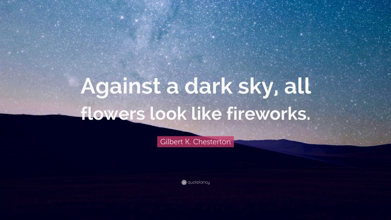 Gilbert K. Chesterton Quote: “Against a dark sky, all flowers look like fireworks.”