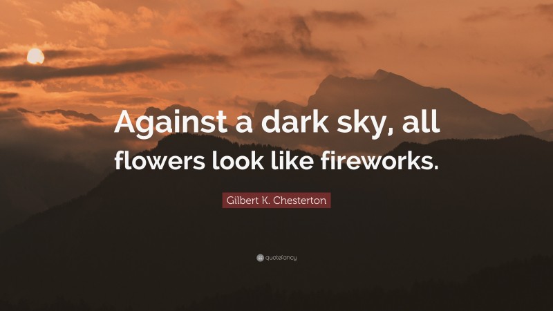 Gilbert K. Chesterton Quote: “Against a dark sky, all flowers look like fireworks.”