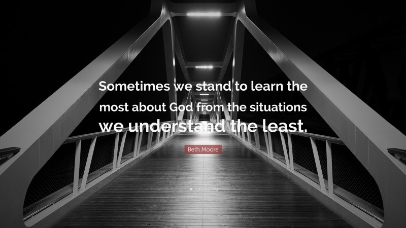 Beth Moore Quote: “Sometimes we stand to learn the most about God from the situations we understand the least.”