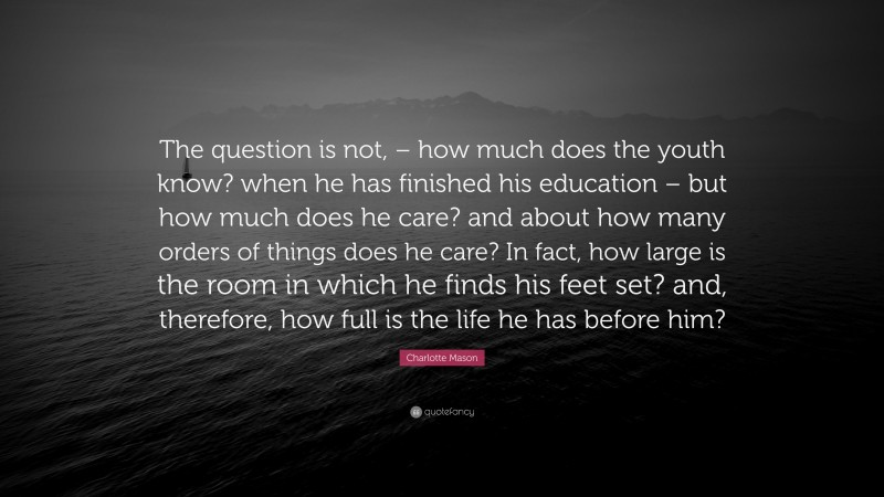 Charlotte Mason Quote: “The question is not, – how much does the youth know? when he has finished his education – but how much does he care? and about how many orders of things does he care? In fact, how large is the room in which he finds his feet set? and, therefore, how full is the life he has before him?”