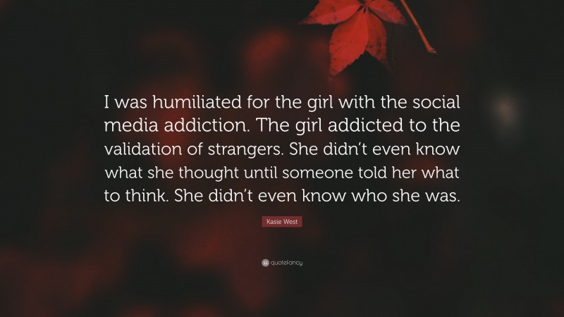 Kasie West Quote: “I was humiliated for the girl with the social media addiction. The girl addicted to the validation of strangers. She didn’t even know what she thought until someone told her what to think. She didn’t even know who she was.”
