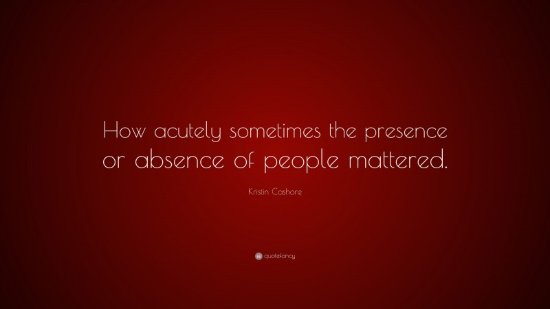 Kristin Cashore Quote: “How acutely sometimes the presence or absence of people mattered.”