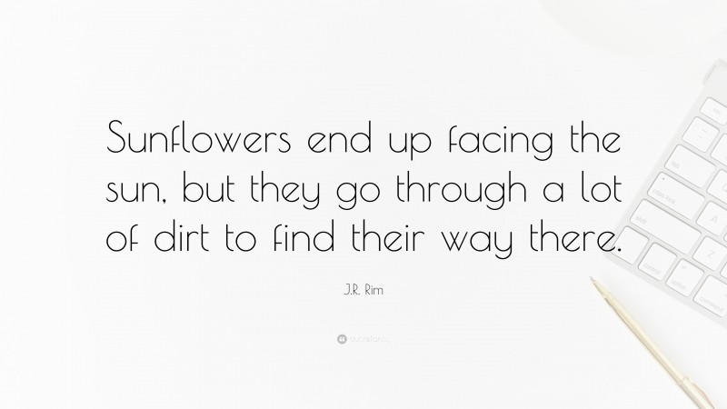 J.R. Rim Quote: “Sunflowers end up facing the sun, but they go through a lot of dirt to find their way there.”