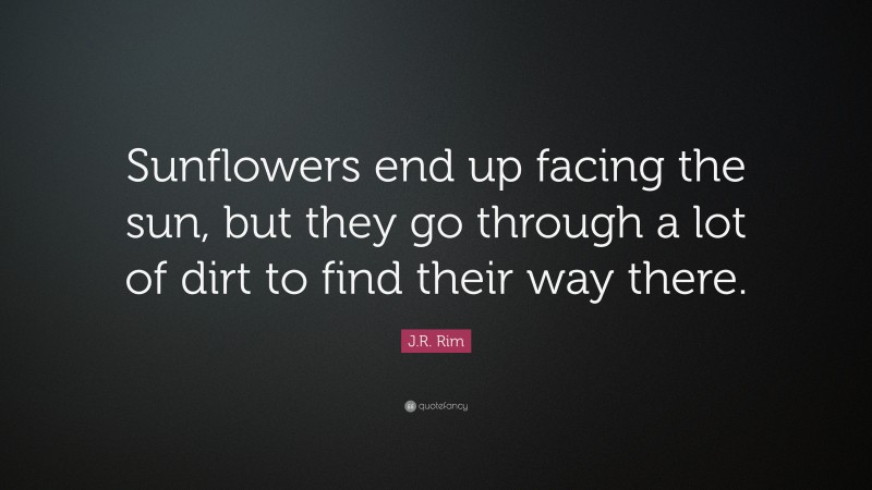 J.R. Rim Quote: “Sunflowers end up facing the sun, but they go through a lot of dirt to find their way there.”