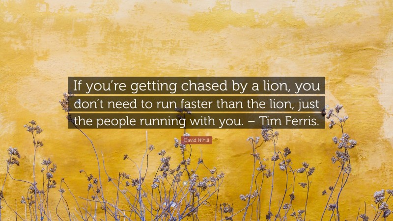 David Nihill Quote: “If you’re getting chased by a lion, you don’t need to run faster than the lion, just the people running with you. – Tim Ferris.”
