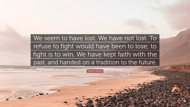 Patrick Pearse Quote: “We seem to have lost. We have not lost. To refuse to fight would have been to lose; to fight is to win. We have kept faith with the past, and handed on a tradition to the future.”
