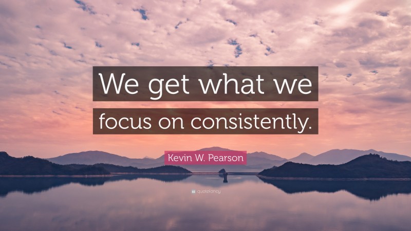 Kevin W. Pearson Quote: “We get what we focus on consistently.”