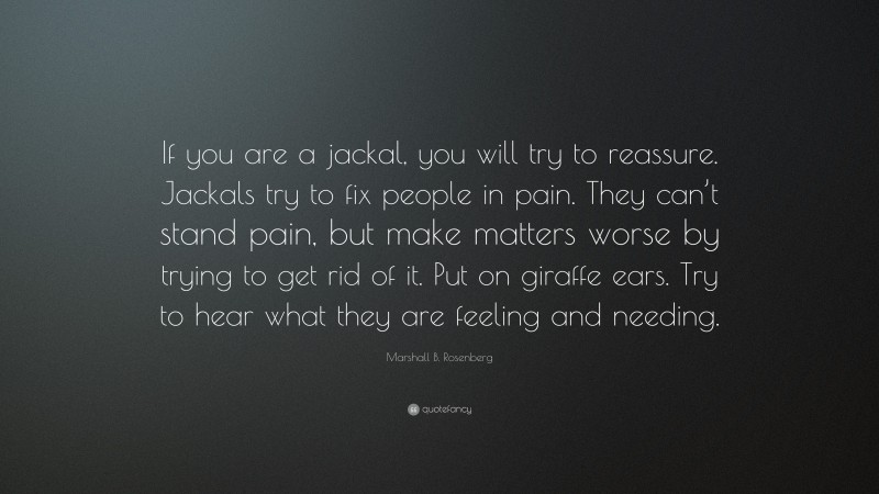 Marshall B. Rosenberg Quote: “If you are a jackal, you will try to reassure. Jackals try to fix people in pain. They can’t stand pain, but make matters worse by trying to get rid of it. Put on giraffe ears. Try to hear what they are feeling and needing.”