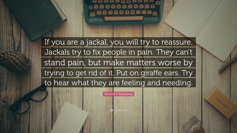 Marshall B. Rosenberg Quote: “If you are a jackal, you will try to reassure. Jackals try to fix people in pain. They can’t stand pain, but make matters worse by trying to get rid of it. Put on giraffe ears. Try to hear what they are feeling and needing.”