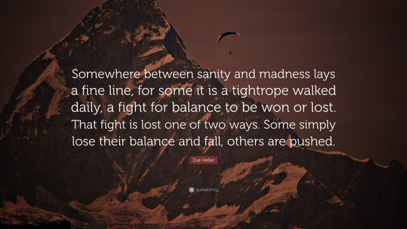 Zoë Heller Quote: “Somewhere between sanity and madness lays a fine line, for some it is a tightrope walked daily, a fight for balance to be won or lost. That fight is lost one of two ways. Some simply lose their balance and fall, others are pushed.”