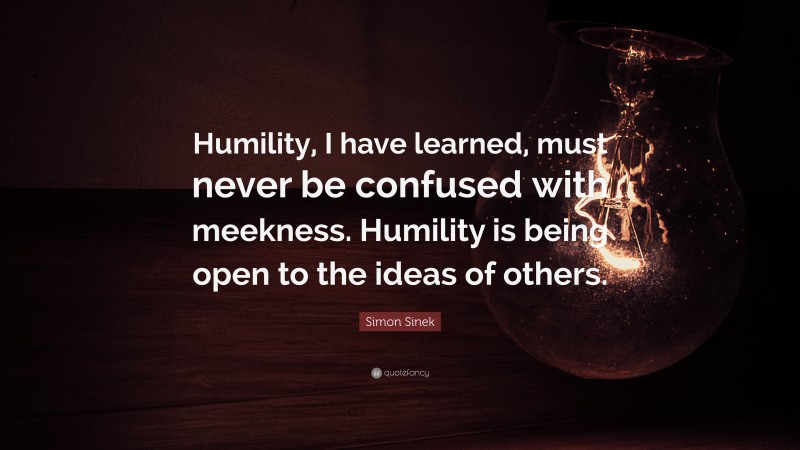 Simon Sinek Quote: “Humility, I have learned, must never be confused with meekness. Humility is being open to the ideas of others.”