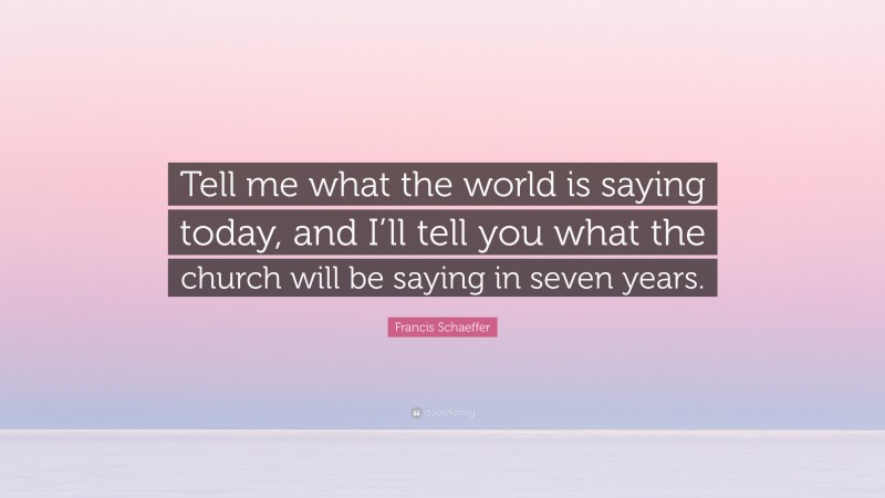 Francis Schaeffer Quote: “Tell me what the world is saying today, and I’ll tell you what the church will be saying in seven years.”