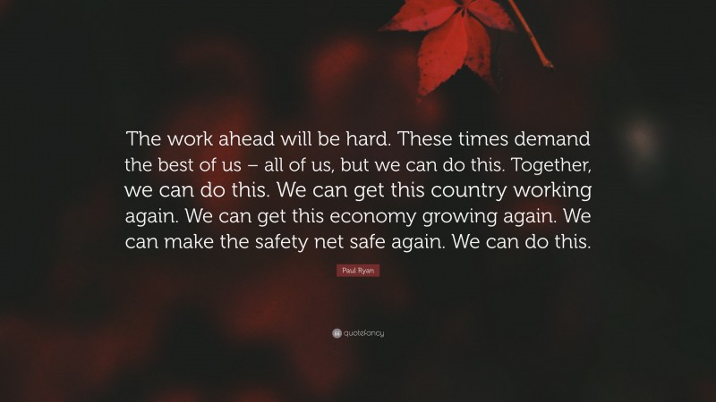 Paul Ryan Quote: “The work ahead will be hard. These times demand the best of us – all of us, but we can do this. Together, we can do this. We can get this country working again. We can get this economy growing again. We can make the safety net safe again. We can do this.”