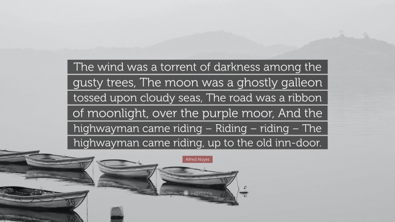 Alfred Noyes Quote: “The wind was a torrent of darkness among the gusty trees, The moon was a ghostly galleon tossed upon cloudy seas, The road was a ribbon of moonlight, over the purple moor, And the highwayman came riding – Riding – riding – The highwayman came riding, up to the old inn-door.”