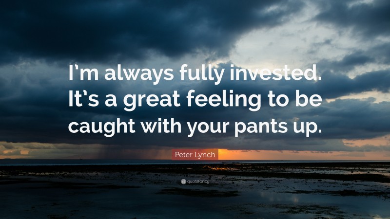 Peter Lynch Quote: “I’m always fully invested. It’s a great feeling to be caught with your pants up.”