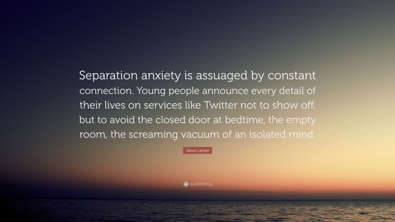 Jaron Lanier Quote: “Separation anxiety is assuaged by constant connection. Young people announce every detail of their lives on services like Twitter not to show off, but to avoid the closed door at bedtime, the empty room, the screaming vacuum of an isolated mind.”