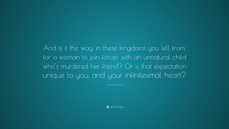 Kristin Cashore Quote: “And is it the way, in these kingdoms you fell from, for a woman to join forces with an unnatural child who’s murdered her friend? Or is that expectation unique to you, and your infinitesimal heart?”