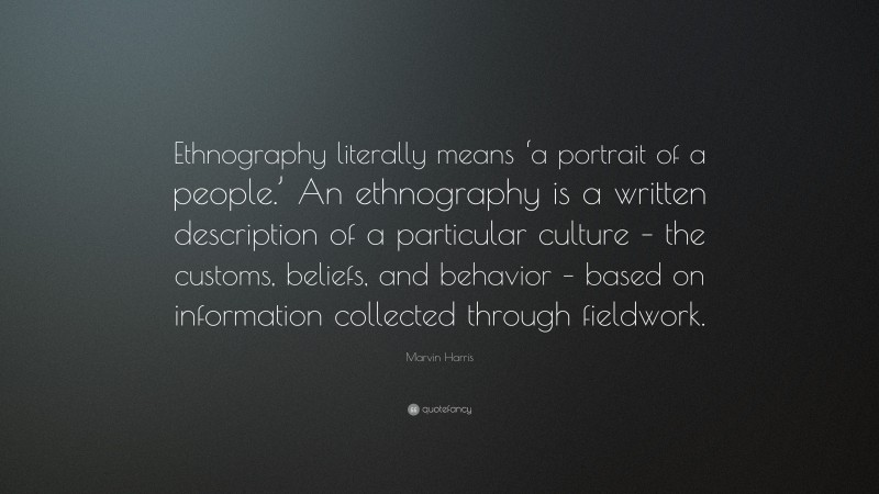 Marvin Harris Quote: “Ethnography literally means ‘a portrait of a people.’ An ethnography is a written description of a particular culture – the customs, beliefs, and behavior – based on information collected through fieldwork.”