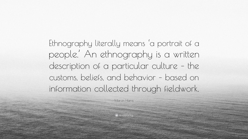 Marvin Harris Quote: “Ethnography literally means ‘a portrait of a people.’ An ethnography is a written description of a particular culture – the customs, beliefs, and behavior – based on information collected through fieldwork.”