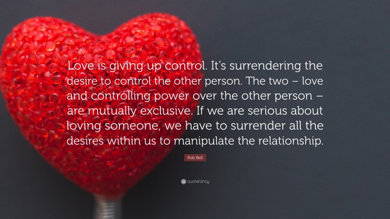 Rob Bell Quote: “Love is giving up control. It’s surrendering the desire to control the other person. The two – love and controlling power over the other person – are mutually exclusive. If we are serious about loving someone, we have to surrender all the desires within us to manipulate the relationship.”