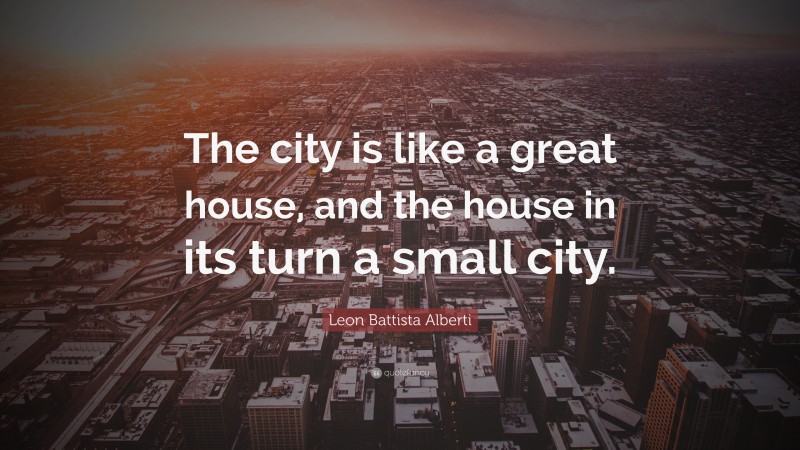 Leon Battista Alberti Quote: “The city is like a great house, and the house in its turn a small city.”