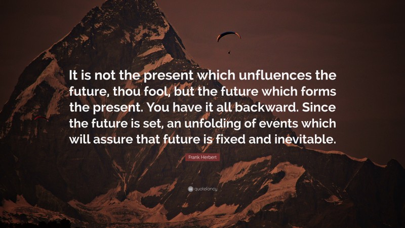Frank Herbert Quote: “It is not the present which unfluences the future, thou fool, but the future which forms the present. You have it all backward. Since the future is set, an unfolding of events which will assure that future is fixed and inevitable.”
