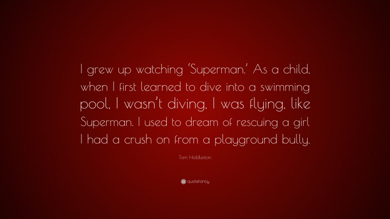 Tom Hiddleston Quote: “I grew up watching ‘Superman.’ As a child, when I first learned to dive into a swimming pool, I wasn’t diving, I was flying, like Superman. I used to dream of rescuing a girl I had a crush on from a playground bully.”