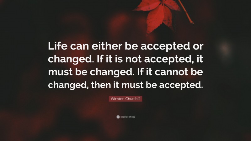 Winston Churchill Quote: “Life can either be accepted or changed. If it is not accepted, it must be changed. If it cannot be changed, then it must be accepted.”