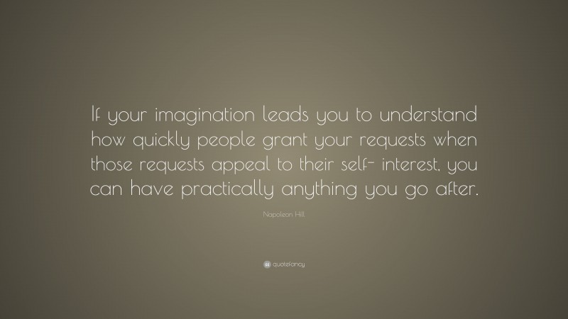 Napoleon Hill Quote: “If your imagination leads you to understand how quickly people grant your requests when those requests appeal to their self- interest, you can have practically anything you go after.”