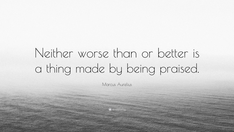 Marcus Aurelius Quote: “Neither worse than or better is a thing made by being praised.”
