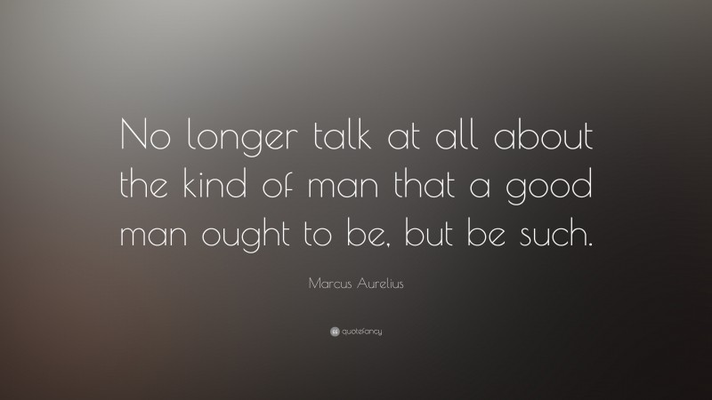 Marcus Aurelius Quote: “No longer talk at all about the kind of man that a good man ought to be, but be such.”