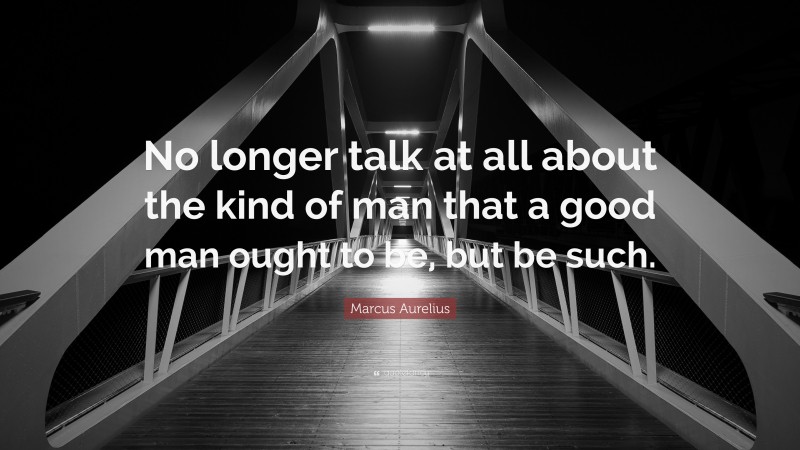 Marcus Aurelius Quote: “No longer talk at all about the kind of man that a good man ought to be, but be such.”