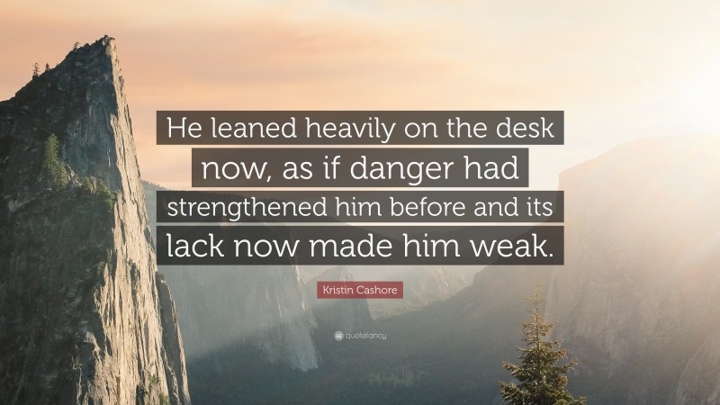 Kristin Cashore Quote: “He leaned heavily on the desk now, as if danger had strengthened him before and its lack now made him weak.”