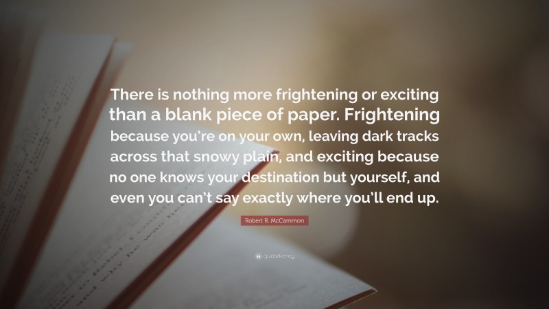 Robert R. McCammon Quote: “There is nothing more frightening or exciting than a blank piece of paper. Frightening because you’re on your own, leaving dark tracks across that snowy plain, and exciting because no one knows your destination but yourself, and even you can’t say exactly where you’ll end up.”
