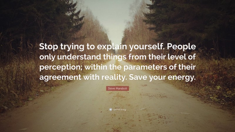 Steve Maraboli Quote: “Stop trying to explain yourself. People only understand things from their level of perception; within the parameters of their agreement with reality. Save your energy.”