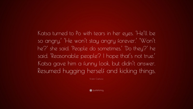 Kristin Cashore Quote: “Katsa turned to Po with tears in her eyes. ‘He’ll be so angry.’ ‘He won’t stay angry forever.’ ‘Won’t he?’ she said. ‘People do sometimes.’ ‘Do they?’ he said. ‘Reasonable people? I hope that’s not true.’ Katsa gave him a funny look, but didn’t answer. Resumed hugging herself and kicking things.”