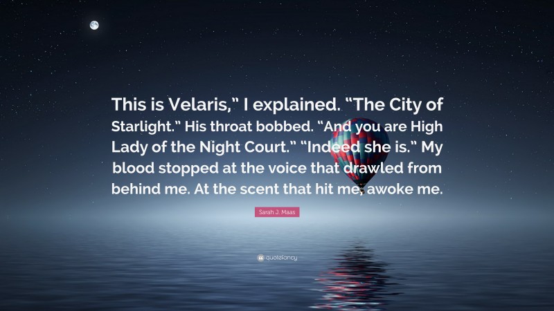 Sarah J. Maas Quote: “This is Velaris,” I explained. “The City of Starlight.” His throat bobbed. “And you are High Lady of the Night Court.” “Indeed she is.” My blood stopped at the voice that drawled from behind me. At the scent that hit me, awoke me.”