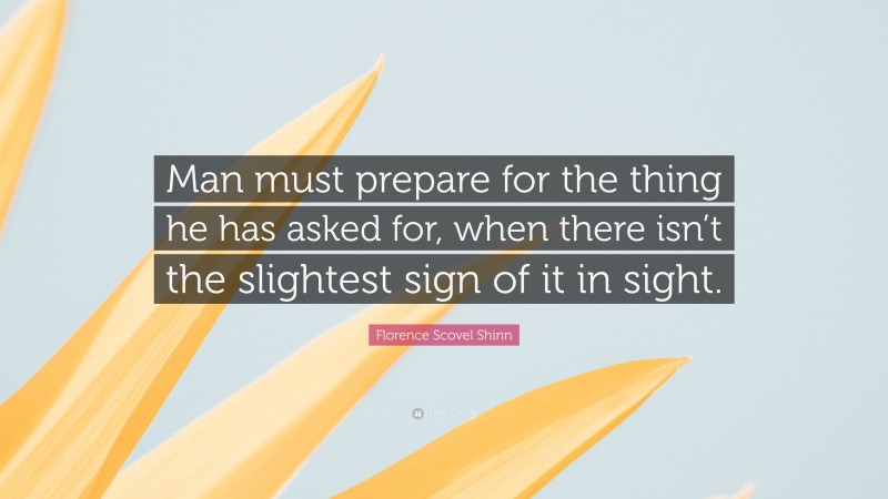 Florence Scovel Shinn Quote: “Man must prepare for the thing he has asked for, when there isn’t the slightest sign of it in sight.”