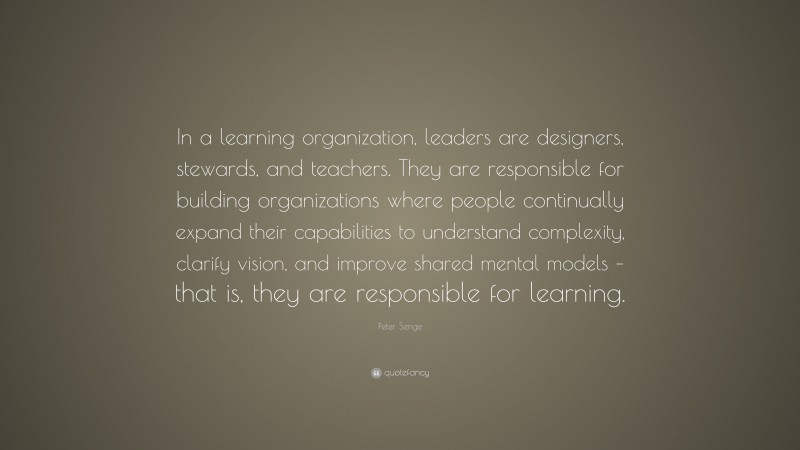 Peter Senge Quote: “In a learning organization, leaders are designers, stewards, and teachers. They are responsible for building organizations where people continually expand their capabilities to understand complexity, clarify vision, and improve shared mental models – that is, they are responsible for learning.”