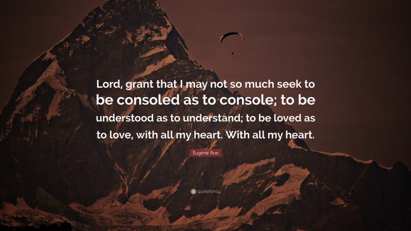 Eugene Roe Quote: “Lord, grant that I may not so much seek to be consoled as to console; to be understood as to understand; to be loved as to love, with all my heart. With all my heart.”